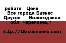 работа › Цена ­ 100 000 - Все города Бизнес » Другое   . Вологодская обл.,Череповец г.